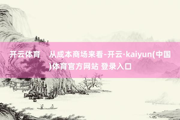开云体育    从成本商场来看-开云·kaiyun(中国)体育官方网站 登录入口