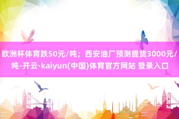 欧洲杯体育跌50元/吨；西安油厂预测提货3000元/吨-开云·kaiyun(中国)体育官方网站 登录入口