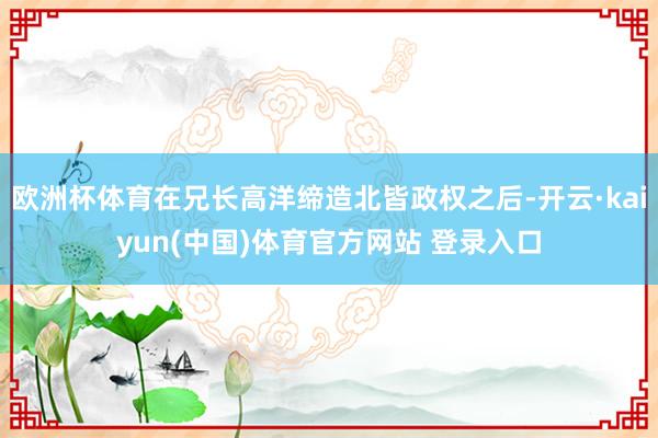 欧洲杯体育在兄长高洋缔造北皆政权之后-开云·kaiyun(中国)体育官方网站 登录入口