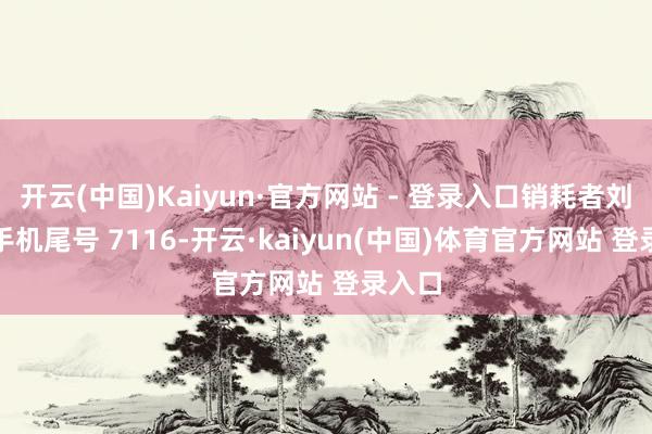 开云(中国)Kaiyun·官方网站 - 登录入口销耗者刘**（手机尾号 7116-开云·kaiyun(中国)体育官方网站 登录入口