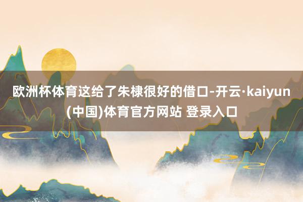 欧洲杯体育这给了朱棣很好的借口-开云·kaiyun(中国)体育官方网站 登录入口
