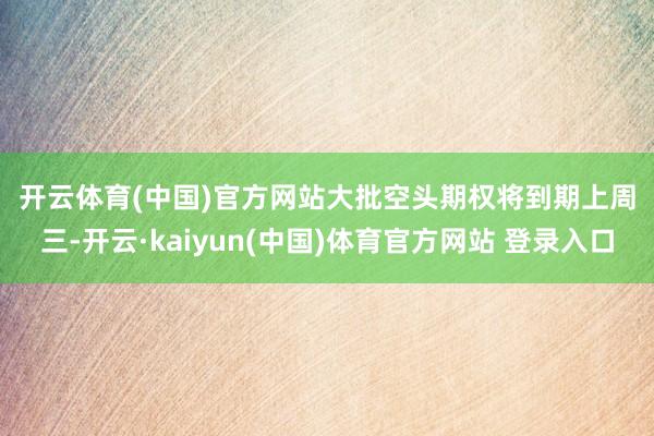 开云体育(中国)官方网站　　大批空头期权将到期　　上周三-开云·kaiyun(中国)体育官方网站 登录入口