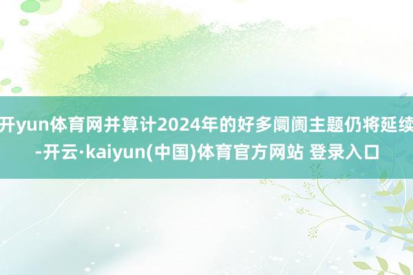 开yun体育网并算计2024年的好多阛阓主题仍将延续-开云·kaiyun(中国)体育官方网站 登录入口