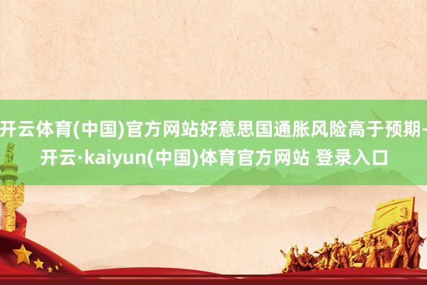 开云体育(中国)官方网站好意思国通胀风险高于预期-开云·kaiyun(中国)体育官方网站 登录入口