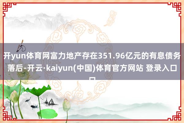 开yun体育网富力地产存在351.96亿元的有息债务落后-开云·kaiyun(中国)体育官方网站 登录入口