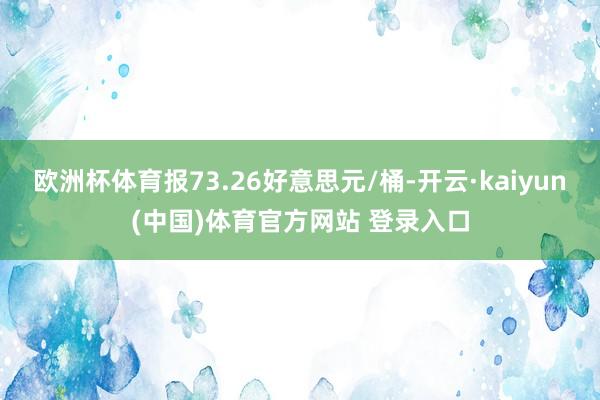 欧洲杯体育报73.26好意思元/桶-开云·kaiyun(中国)体育官方网站 登录入口