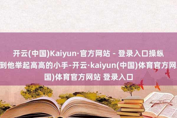 开云(中国)Kaiyun·官方网站 - 登录入口操纵小一又友看到他举起高高的小手-开云·kaiyun(中国)体育官方网站 登录入口