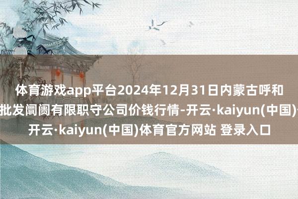体育游戏app平台2024年12月31日内蒙古呼和浩特市东瓦窑农副居品批发阛阓有限职守公司价钱行情-开云·kaiyun(中国)体育官方网站 登录入口