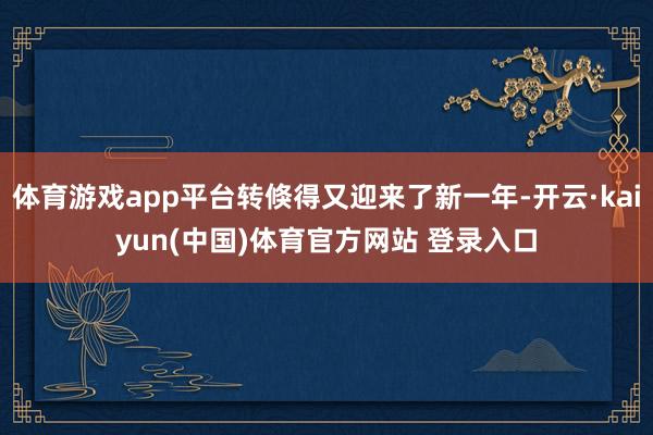体育游戏app平台转倏得又迎来了新一年-开云·kaiyun(中国)体育官方网站 登录入口