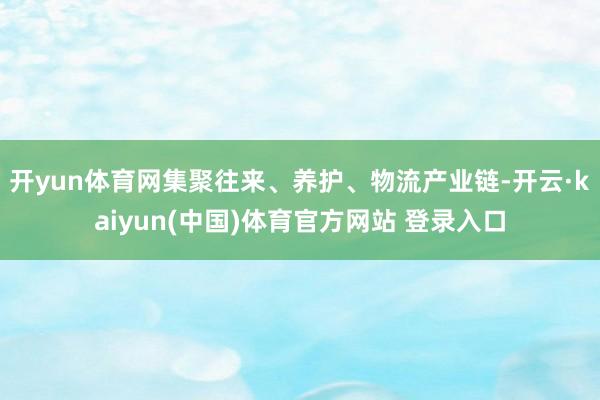 开yun体育网集聚往来、养护、物流产业链-开云·kaiyun(中国)体育官方网站 登录入口