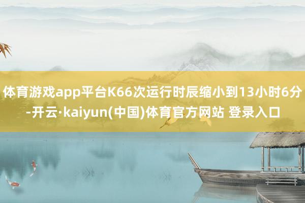 体育游戏app平台K66次运行时辰缩小到13小时6分-开云·kaiyun(中国)体育官方网站 登录入口
