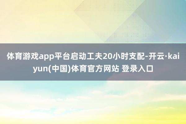 体育游戏app平台启动工夫20小时支配-开云·kaiyun(中国)体育官方网站 登录入口