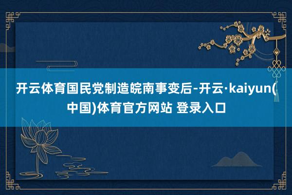 开云体育国民党制造皖南事变后-开云·kaiyun(中国)体育官方网站 登录入口