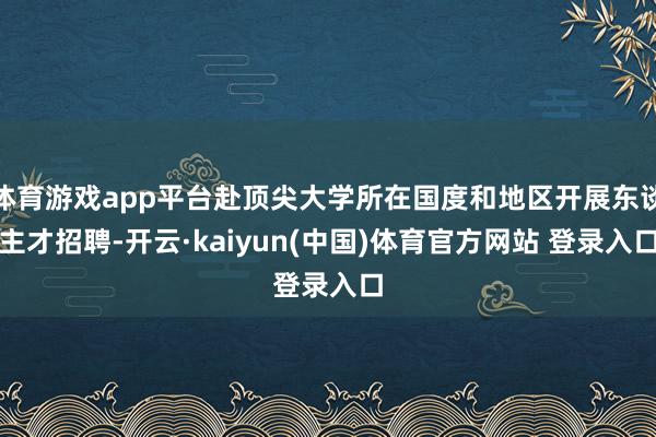 体育游戏app平台赴顶尖大学所在国度和地区开展东谈主才招聘-开云·kaiyun(中国)体育官方网站 登录入口