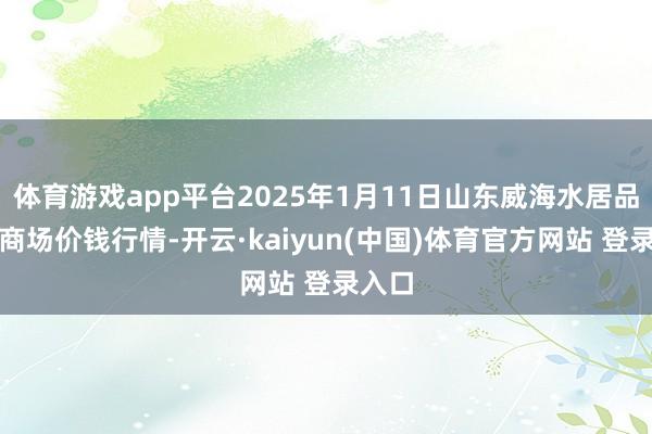 体育游戏app平台2025年1月11日山东威海水居品批发商场价钱行情-开云·kaiyun(中国)体育官方网站 登录入口