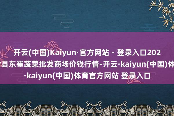 开云(中国)Kaiyun·官方网站 - 登录入口2025年1月11日山东宁津县东崔蔬菜批发商场价钱行情-开云·kaiyun(中国)体育官方网站 登录入口