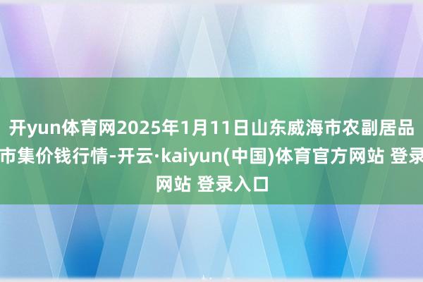 开yun体育网2025年1月11日山东威海市农副居品批发市集价钱行情-开云·kaiyun(中国)体育官方网站 登录入口