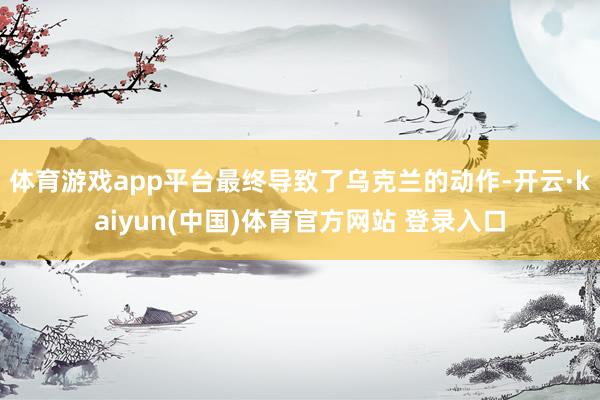 体育游戏app平台最终导致了乌克兰的动作-开云·kaiyun(中国)体育官方网站 登录入口