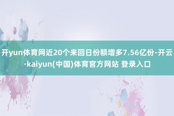 开yun体育网近20个来回日份额增多7.56亿份-开云·kaiyun(中国)体育官方网站 登录入口