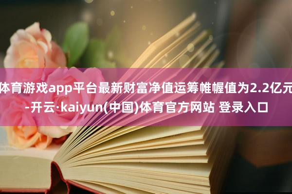 体育游戏app平台最新财富净值运筹帷幄值为2.2亿元-开云·kaiyun(中国)体育官方网站 登录入口