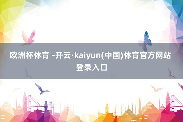欧洲杯体育 -开云·kaiyun(中国)体育官方网站 登录入口