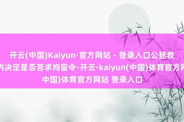 开云(中国)Kaiyun·官方网站 - 登录入口公拯救须在48小时内决定是否苦求拘留令-开云·kaiyun(中国)体育官方网站 登录入口