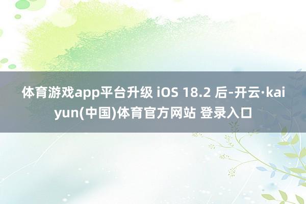 体育游戏app平台升级 iOS 18.2 后-开云·kaiyun(中国)体育官方网站 登录入口