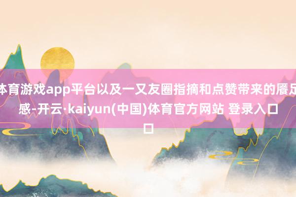体育游戏app平台以及一又友圈指摘和点赞带来的餍足感-开云·kaiyun(中国)体育官方网站 登录入口