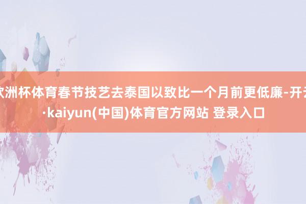 欧洲杯体育春节技艺去泰国以致比一个月前更低廉-开云·kaiyun(中国)体育官方网站 登录入口